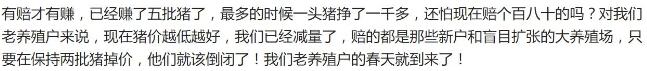 老养殖户说了下面这段话,让我深感折服! 正如这位老养殖户所说,现在猪场在卖生猪时赔个百八十又有何妨?3月25日全国平均生猪价格约为5.2元/斤,多数农民养殖户都是自己饲养,在不考虑猪场折旧时养猪成本也就在5.5元左右,一头猪也就能亏不到100块钱,而猪价行情最好的时候一头猪能赚一千多块钱,现在的小赔同以前的大赚完全不能比。 其实猪场老板也不必心心念念着猪价,每天早上醒来的第一件事就是查看生猪价格,看完后连起床喂猪的劲都没了。长时间养猪的猪场老板还是应该想一下这种行情最难受的是谁?投机倒把的养殖户和在疯狂扩张的规模化猪场。 就在前几天小编前往陕西走访当地的养猪场了解到,当地很多猪场都从以前的几百头正在扩建至几千头,虽说前几年挣了一点钱,可是远远不够扩建投资,原本猪场老板计划的今年猪价同2017年相类似,可没想到猪价瞬间跌破成本价,让猪场老板措手不及,扩建工程完成一半也只能硬着头皮继续建设,这部分扩建猪场老板的压力可见一般。 聪明的猪场老板早在2017年底的时候就已经开始淘汰产能差的母猪,减少存栏量回笼资金,正如开头养殖户所说,只要再坚持个2批猪,一些投机倒把的养猪场和不考虑资金周转问题盲目扩建的老板就会被动被淘汰掉,到时候生猪价格肯定会有所好转。 所以,还是希望农村散养猪场能坚持下去,不要气馁,养猪是个长远的工作,想在养猪上投机可能成功一次,但最终是会赔本的。